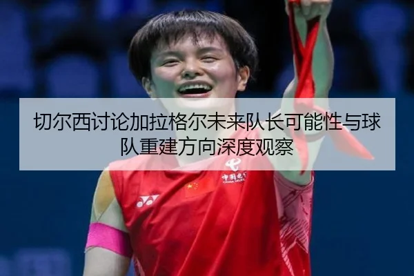 切尔西讨论加拉格尔未来队长可能性与球队重建方向深度观察
