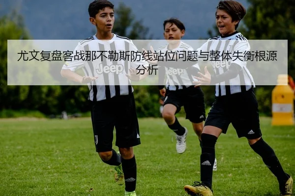 尤文复盘客战那不勒斯防线站位问题与整体失衡根源分析